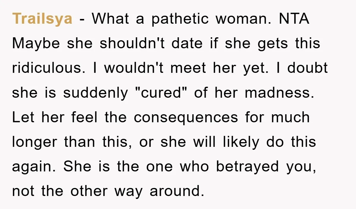 Trailsya − What a pathetic woman. NTA Maybe she shouldn't date if she gets this ridiculous. I wouldn't meet her yet. I doubt she is suddenly "cured" of her madness....
