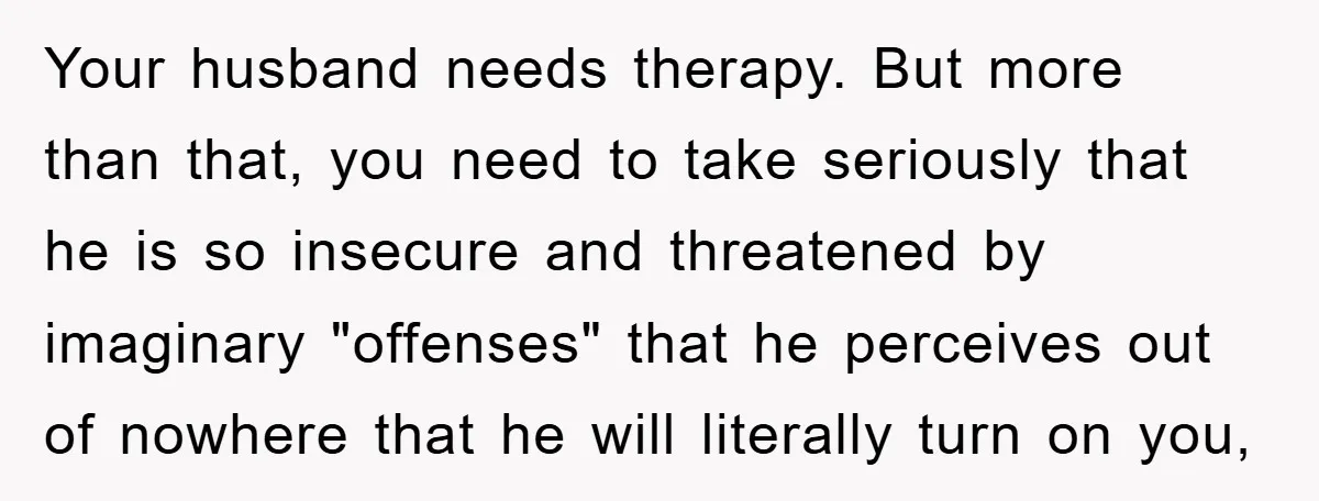 Your husband needs therapy. But more than that, you need to take seriously that he is so insecure and threatened by imaginary "offenses" that he perceives out of nowhere that...