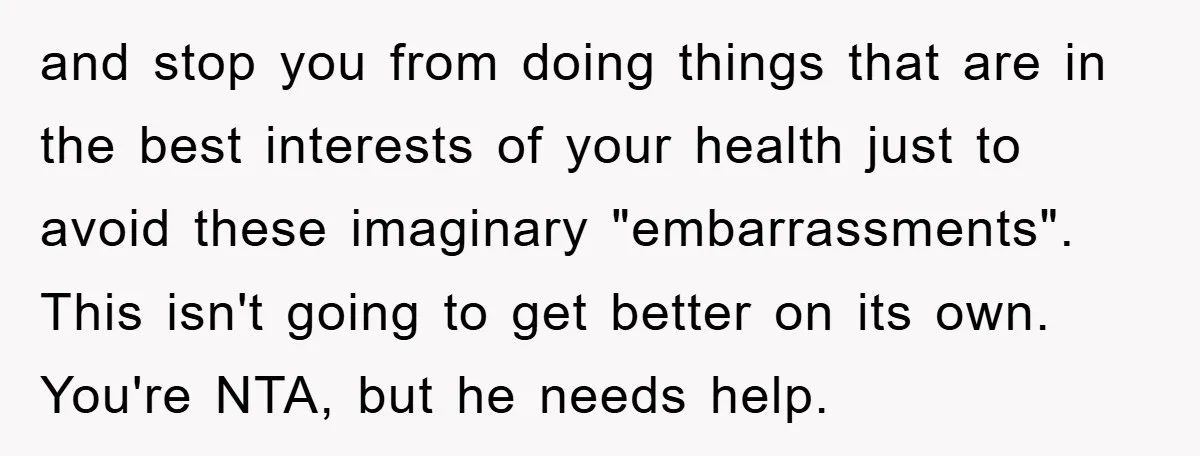 and stop you from doing things that are in the best interests of your health just to avoid these imaginary "embarrassments". This isn't going to get better on its own....