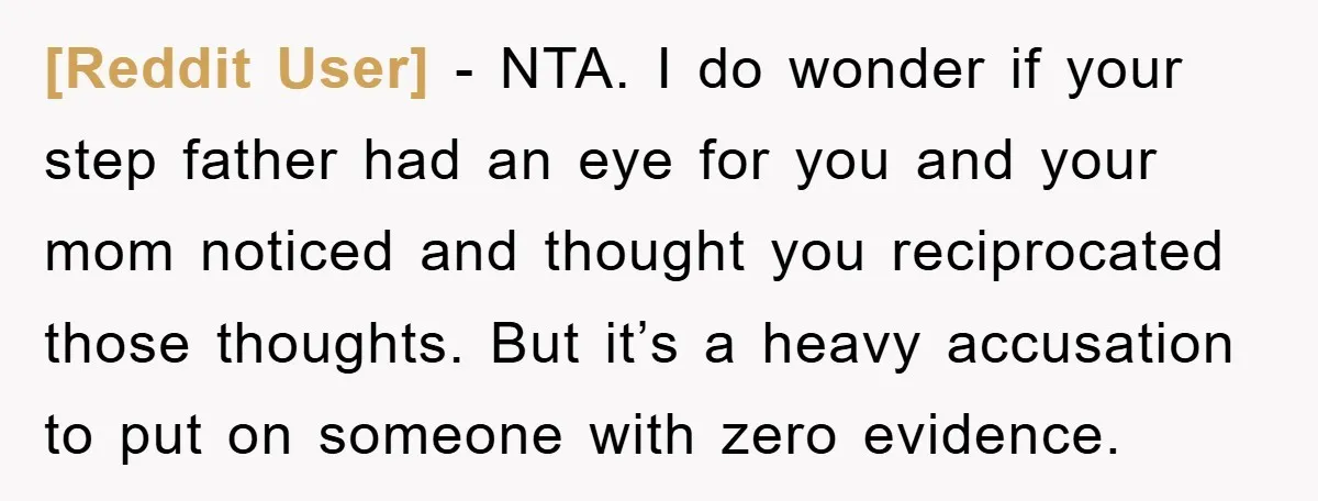 [Reddit User] − NTA. I do wonder if your step father had an eye for you and your mom noticed and thought you reciprocated those thoughts. But it’s a heavy...