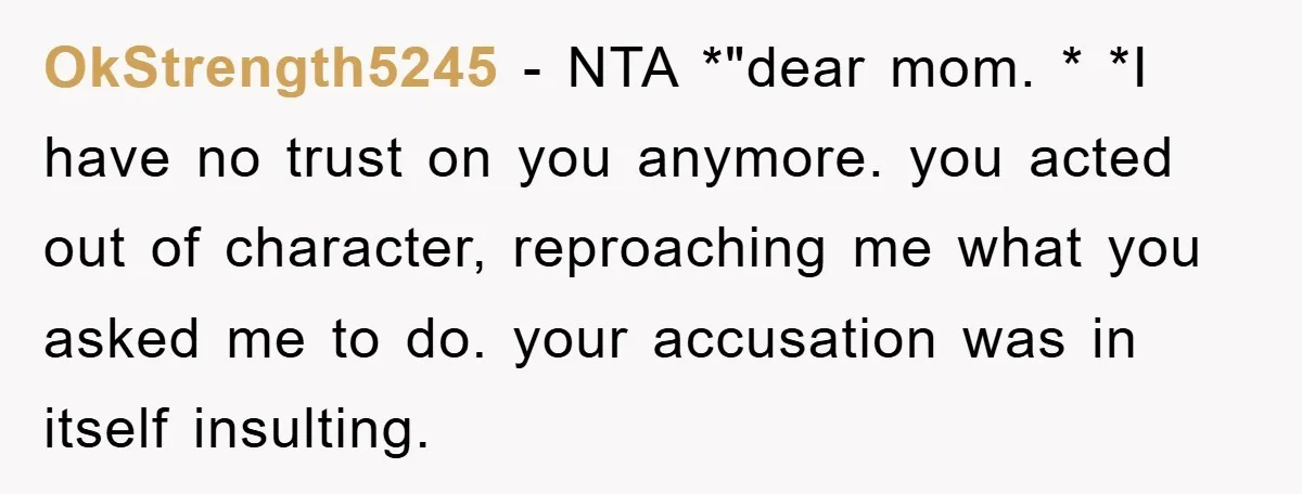 OkStrength5245 − NTA *"dear mom. * *I have no trust on you anymore. you acted out of character, reproaching me what you asked me to do. your accusation was in...