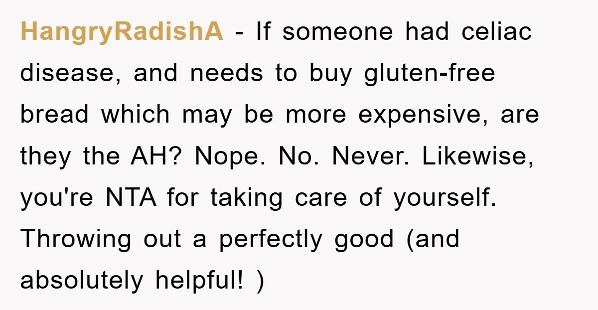 HangryRadishA − If someone had celiac disease, and needs to buy gluten-free bread which may be more expensive, are they the AH? Nope. No. Never. Likewise, you're NTA for taking...