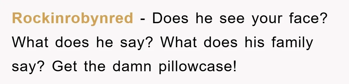 Rockinrobynred − Does he see your face? What does he say? What does his family say? Get the damn pillowcase!