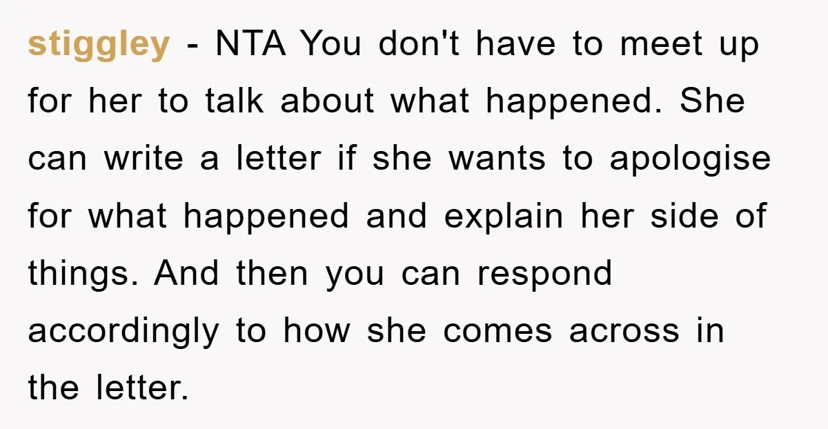 stiggley − NTA You don't have to meet up for her to talk about what happened. She can write a letter if she wants to apologise for what happened and...