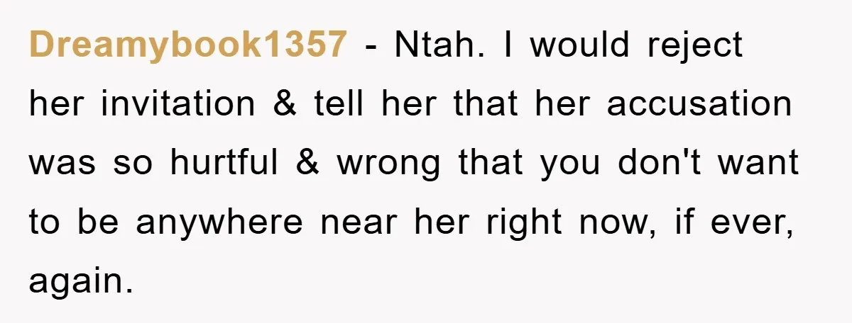 Dreamybook1357 − Ntah. I would reject her invitation & tell her that her accusation was so hurtful & wrong that you don't want to be anywhere near her right now,...