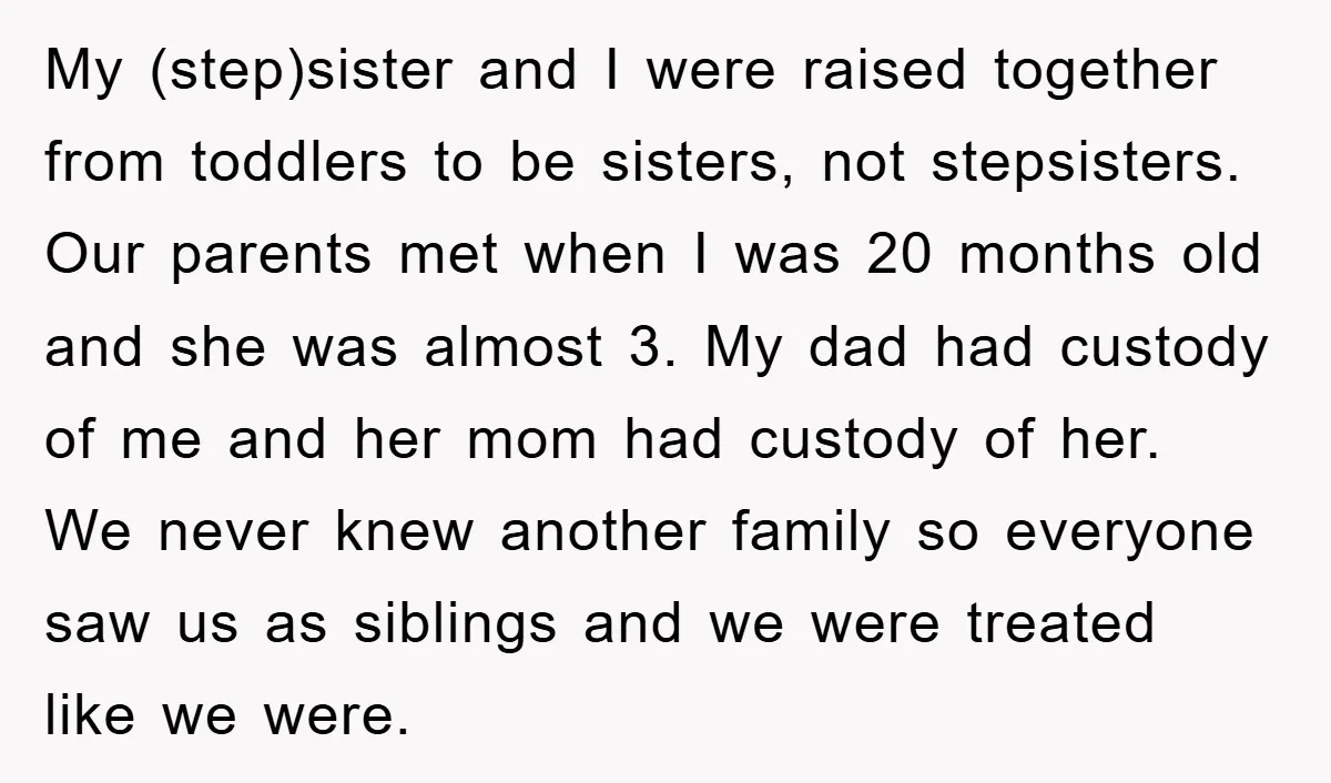 My (step)sister and I were raised together from toddlers to be sisters, not stepsisters. Our parents met when I was 20 months old and she was almost 3. My dad...