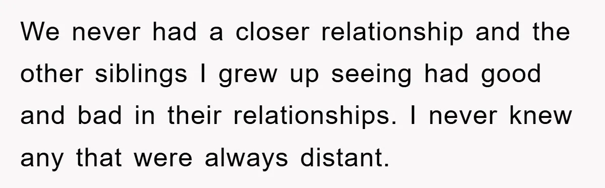 We never had a closer relationship and the other siblings I grew up seeing had good and bad in their relationships. I never knew any that were always distant.