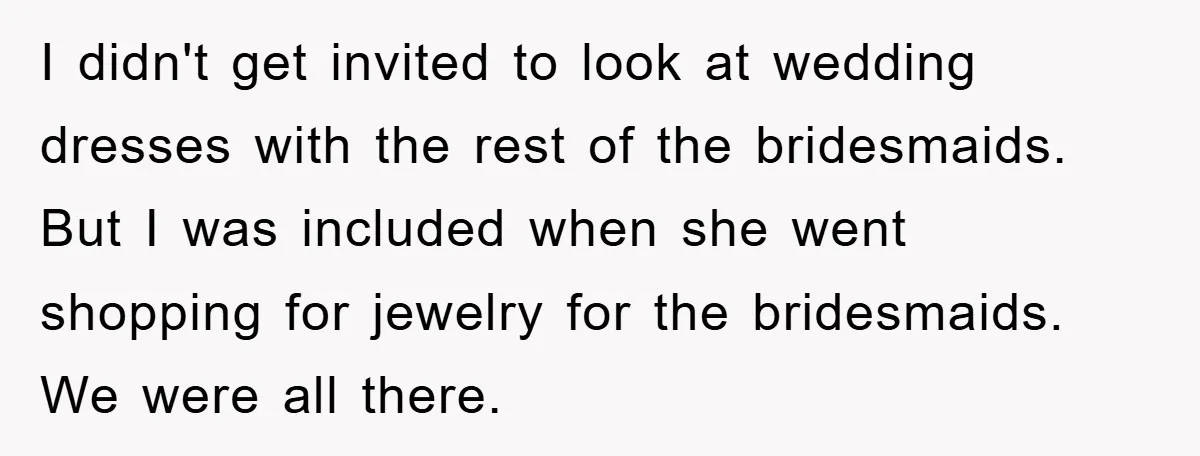 I didn't get invited to look at wedding dresses with the rest of the bridesmaids. But I was included when she went shopping for jewelry for the bridesmaids. We were...
