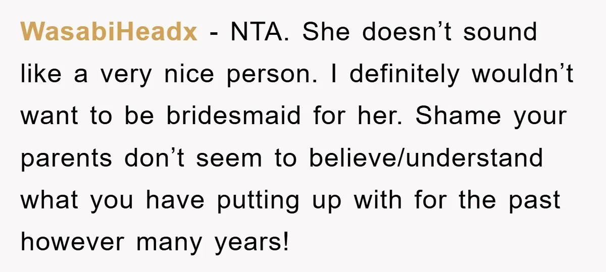 WasabiHeadx − NTA. She doesn’t sound like a very nice person. I definitely wouldn’t want to be bridesmaid for her. Shame your parents don’t seem to believe/understand what you have...