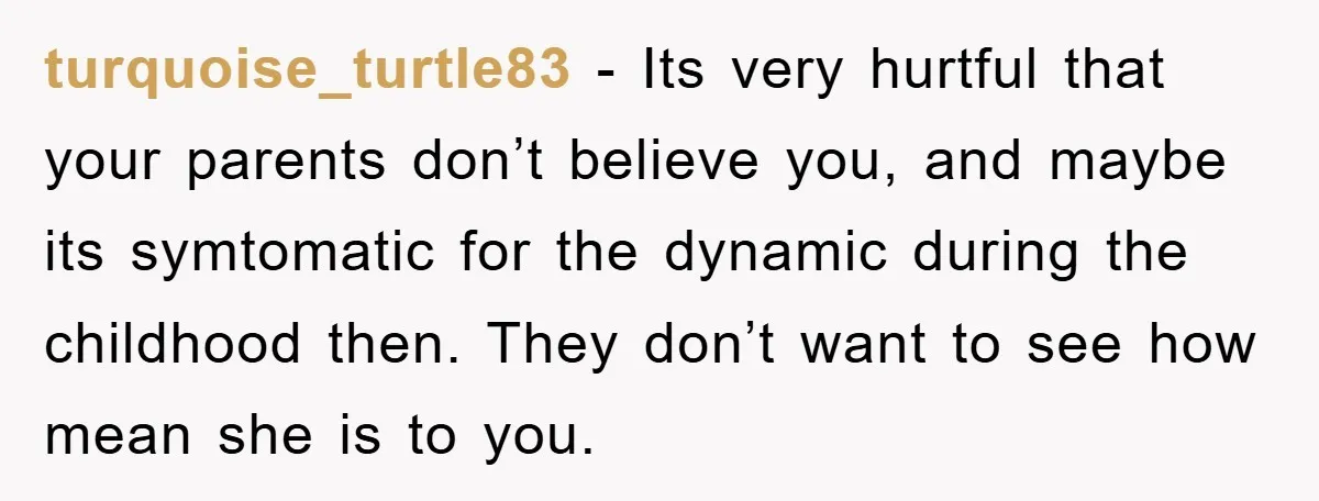 turquoise_turtle83 − Its very hurtful that your parents don’t believe you, and maybe its symtomatic for the dynamic during the childhood then. They don’t want to see how mean she...