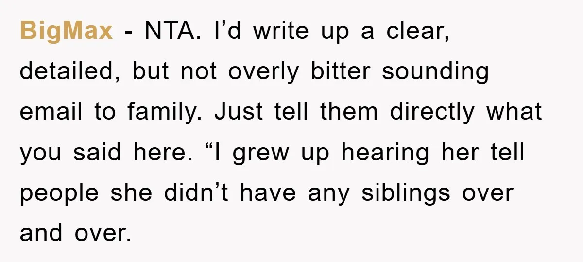 BigMax − NTA. I’d write up a clear, detailed, but not overly bitter sounding email to family. Just tell them directly what you said here. “I grew up hearing her...