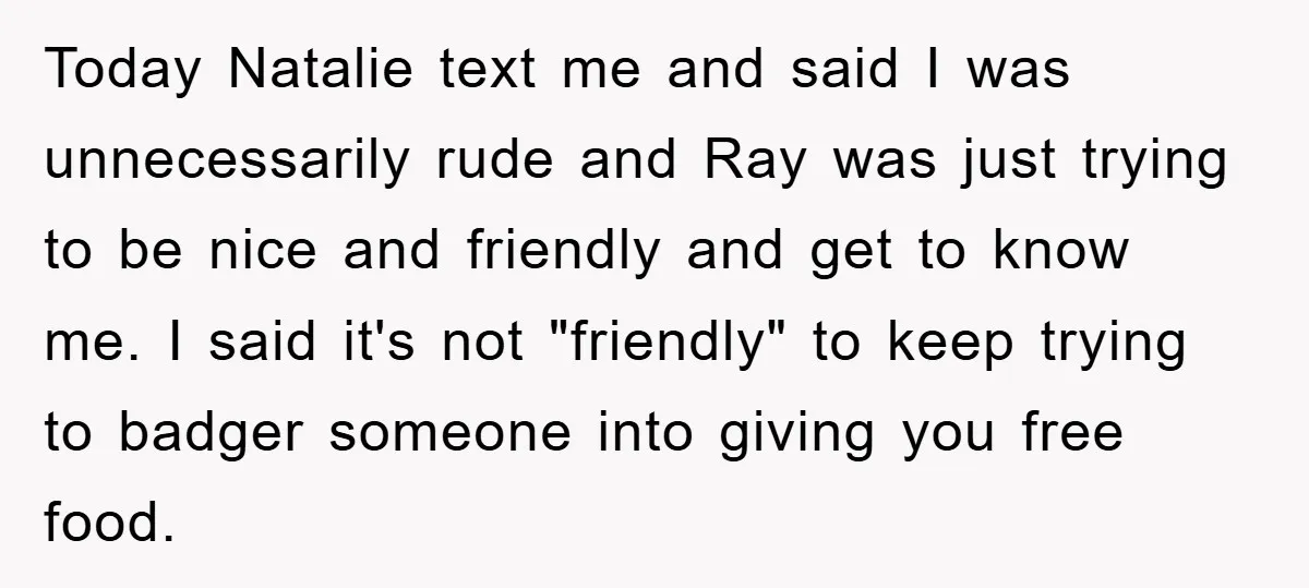 Today Natalie text me and said I was unnecessarily rude and Ray was just trying to be nice and friendly and get to know me. I said it's not "friendly"...