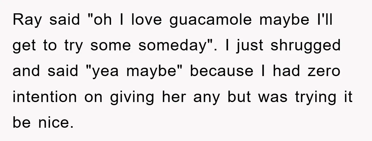 Ray said "oh I love guacamole maybe I'll get to try some someday". I just shrugged and said "yea maybe" because I had zero intention on giving her any but...