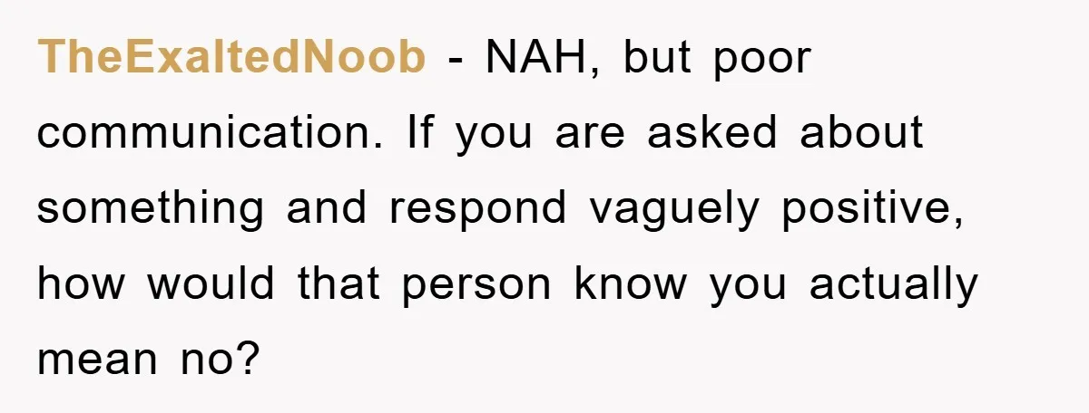 TheExaltedNoob − NAH, but poor communication. If you are asked about something and respond vaguely positive, how would that person know you actually mean no?