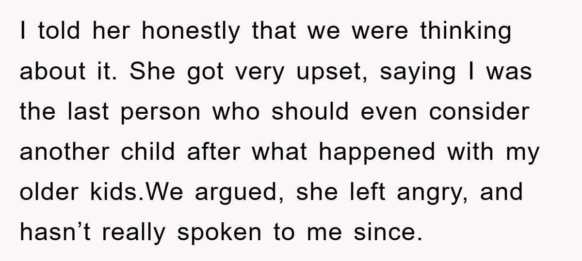 I told her honestly that we were thinking about it. She got very upset, saying I was the last person who should even consider another child after what happened with...