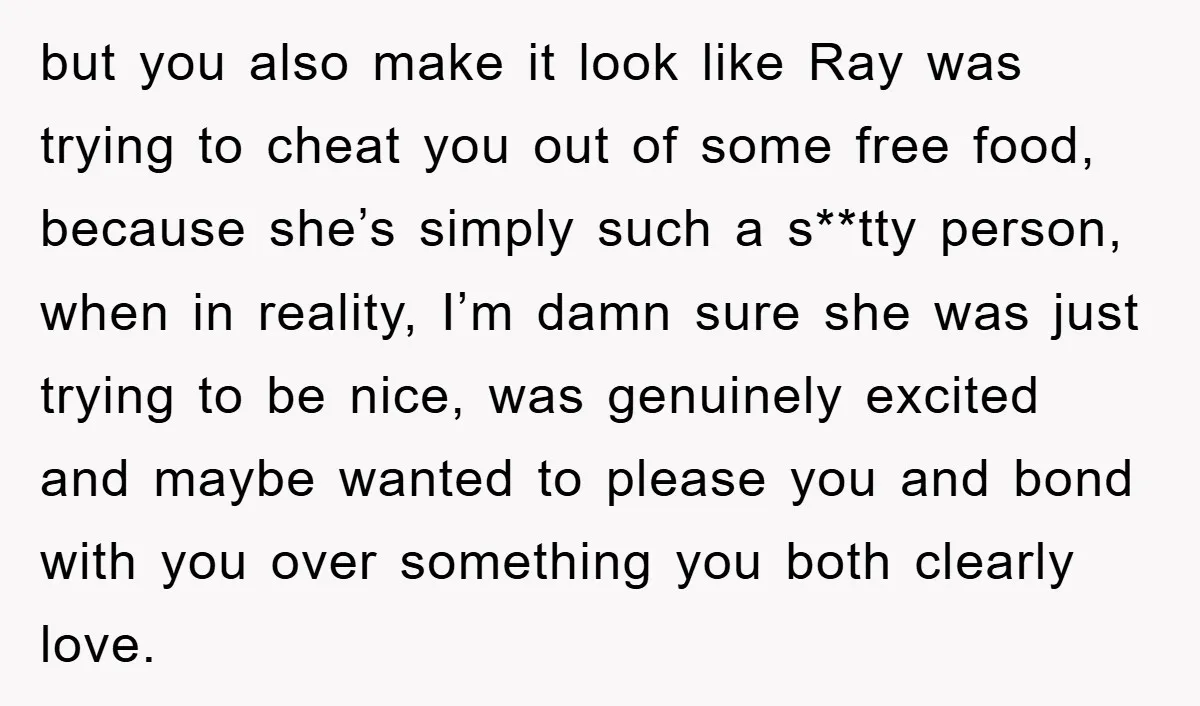 but you also make it look like Ray was trying to cheat you out of some free food, because she’s simply such a s**tty person, when in reality, I’m damn...