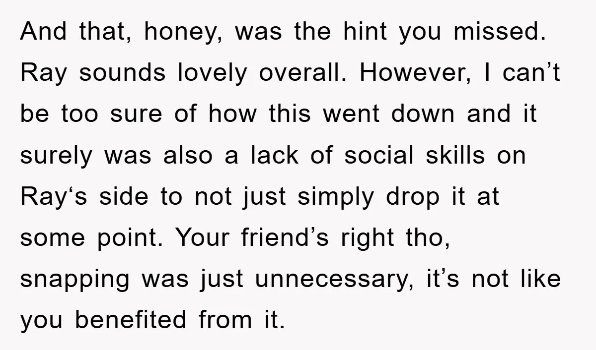 And that, honey, was the hint you missed. Ray sounds lovely overall. However, I can’t be too sure of how this went down and it surely was also a lack...