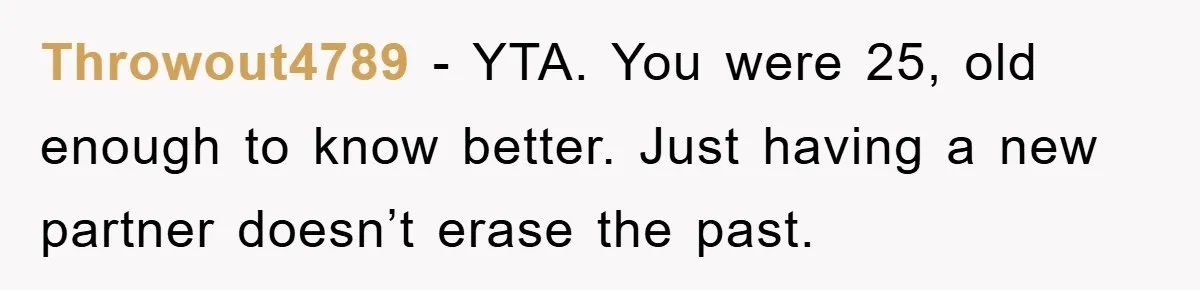 Throwout4789 − YTA. You were 25, old enough to know better. Just having a new partner doesn’t erase the past.