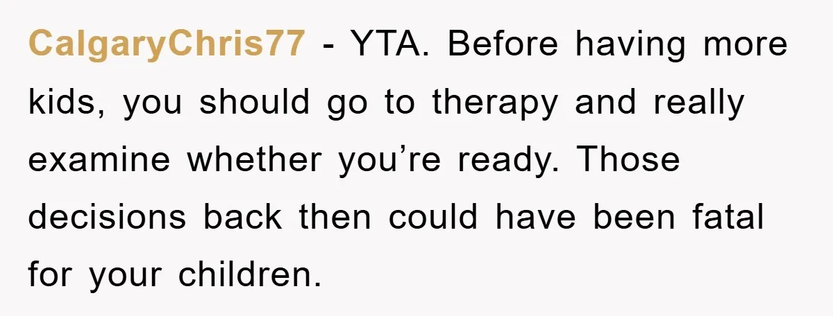 CalgaryChris77 − YTA. Before having more kids, you should go to therapy and really examine whether you’re ready. Those decisions back then could have been fatal for your children.