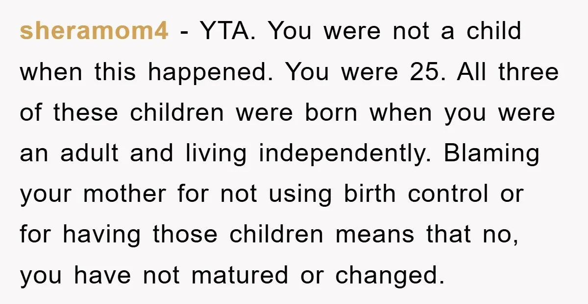 sheramom4 − YTA. You were not a child when this happened. You were 25. All three of these children were born when you were an adult and living independently. Blaming...