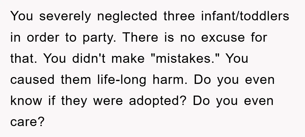 You severely neglected three infant/toddlers in order to party. There is no excuse for that. You didn't make "mistakes." You caused them life-long harm. Do you even know if they...