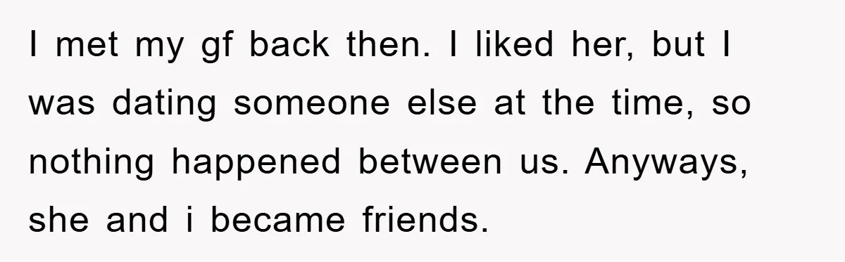 I met my gf back then. I liked her, but I was dating someone else at the time, so nothing happened between us. Anyways, she and i became friends.
