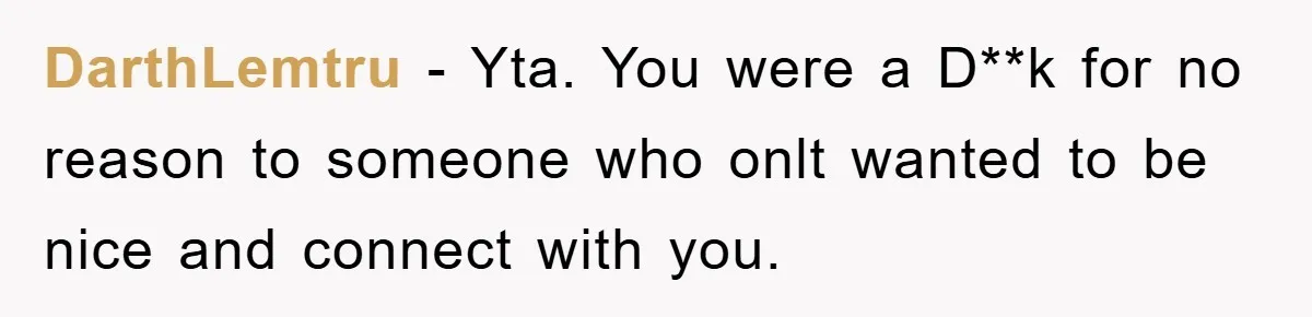 DarthLemtru − Yta. You were a D**k for no reason to someone who onlt wanted to be nice and connect with you.