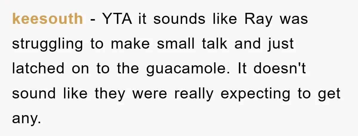 keesouth − YTA it sounds like Ray was struggling to make small talk and just latched on to the guacamole. It doesn't sound like they were really expecting to get...