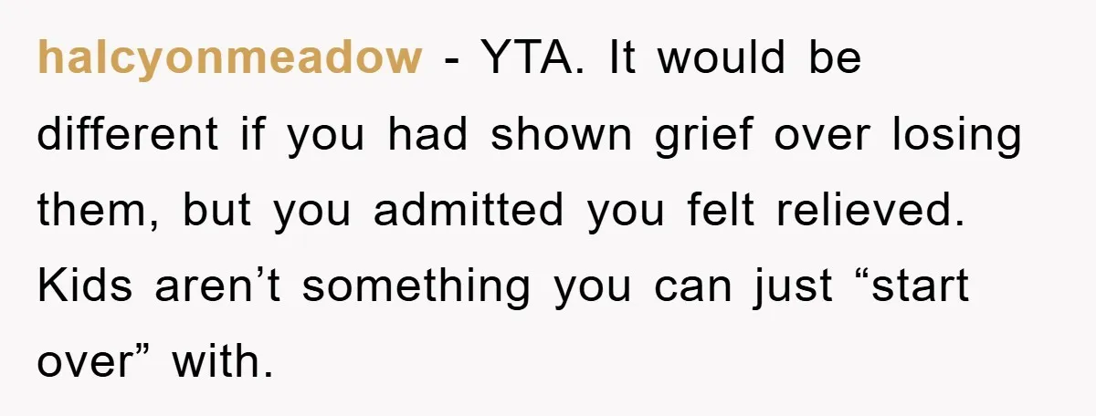 halcyonmeadow − YTA. It would be different if you had shown grief over losing them, but you admitted you felt relieved. Kids aren’t something you can just “start over” with.