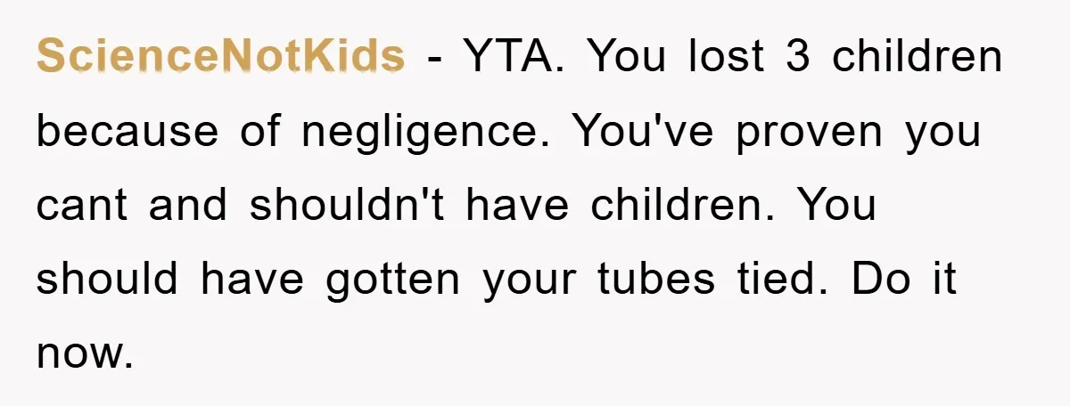 ScienceNotKids − YTA. You lost 3 children because of negligence. You've proven you cant and shouldn't have children. You should have gotten your tubes tied. Do it now.