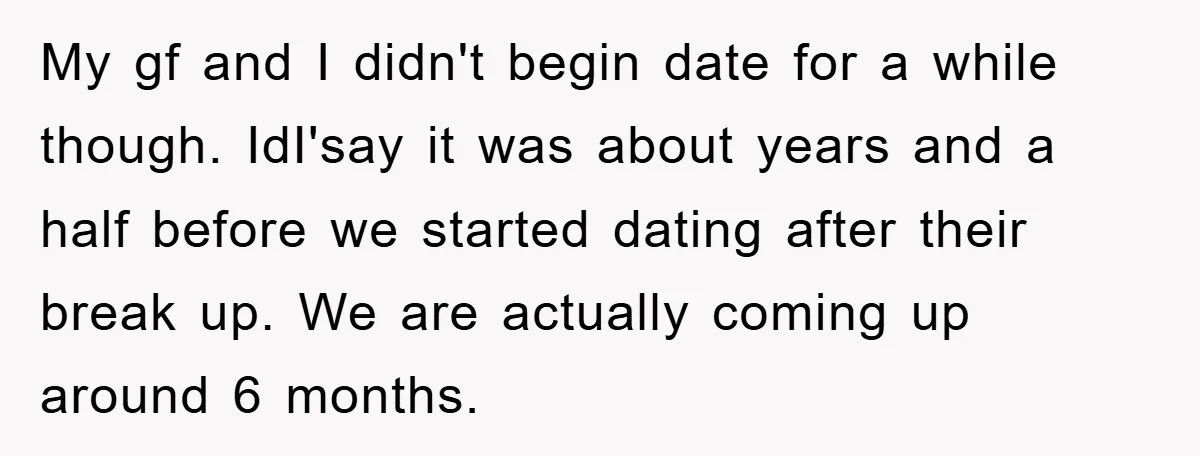 My gf and I didn't begin date for a while though. IdI'say it was about years and a half before we started dating after their break up. We are actually...