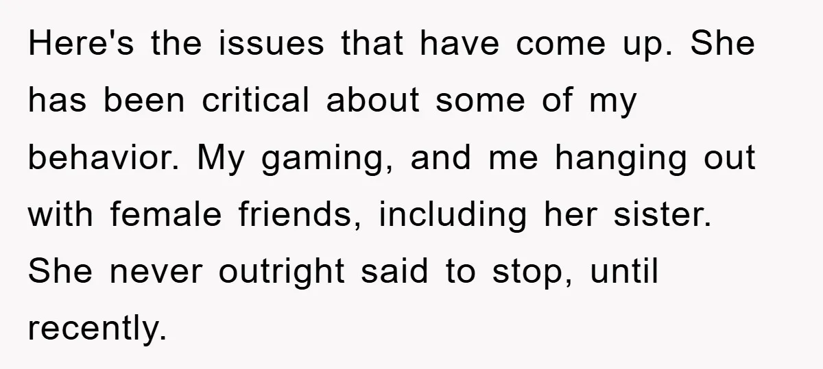 Here's the issues that have come up. She has been critical about some of my behavior. My gaming, and me hanging out with female friends, including her sister. She never...