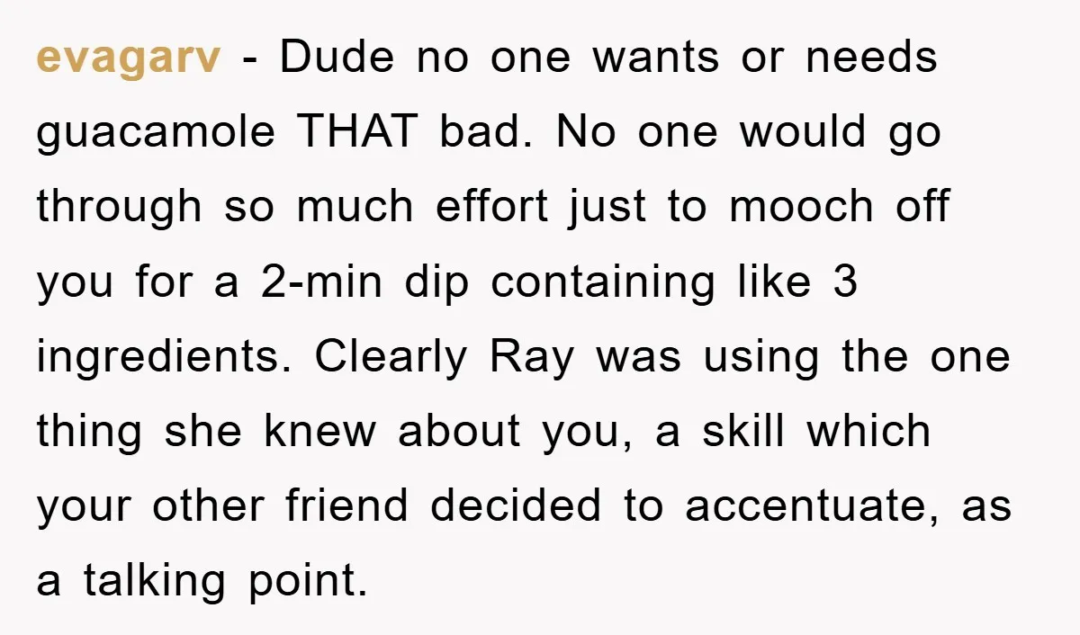 evagarv − Dude no one wants or needs guacamole THAT bad. No one would go through so much effort just to mooch off you for a 2-min dip containing like...