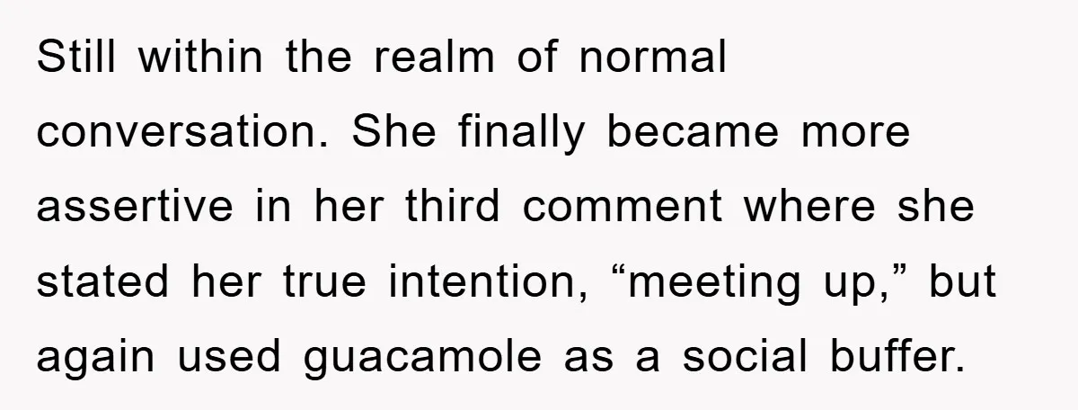 Still within the realm of normal conversation. She finally became more assertive in her third comment where she stated her true intention, “meeting up,” but again used guacamole as a...
