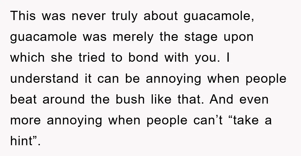 This was never truly about guacamole, guacamole was merely the stage upon which she tried to bond with you. I understand it can be annoying when people beat around the...