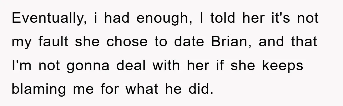 Eventually, i had enough, I told her it's not my fault she chose to date Brian, and that I'm not gonna deal with her if she keeps blaming me for...