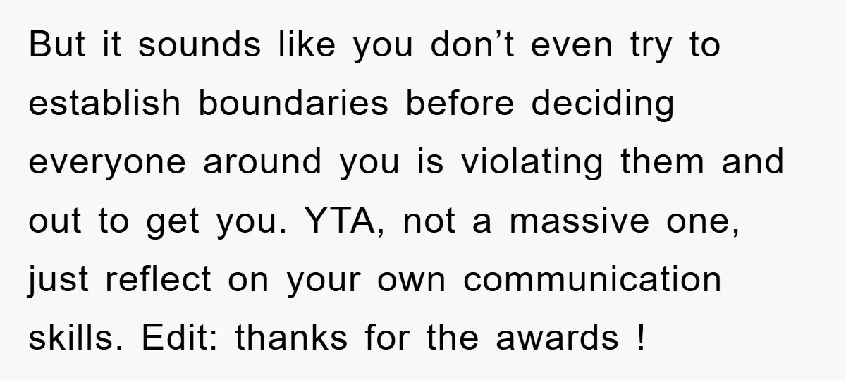 But it sounds like you don’t even try to establish boundaries before deciding everyone around you is violating them and out to get you. YTA, not a massive one, just...