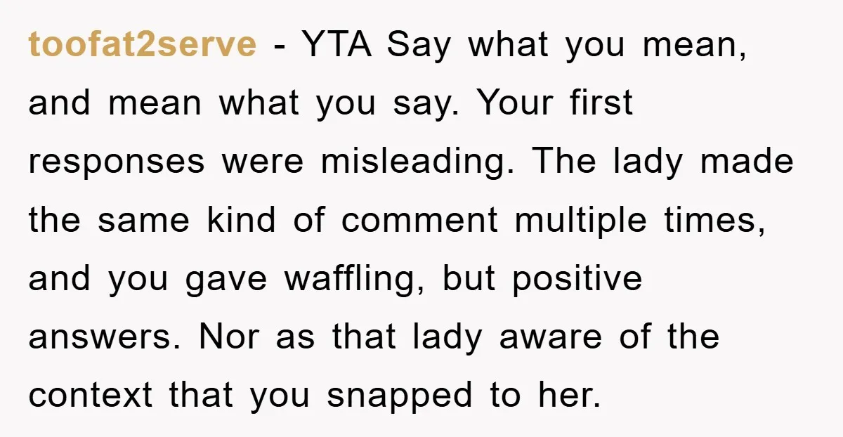 toofat2serve − YTA Say what you mean, and mean what you say. Your first responses were misleading. The lady made the same kind of comment multiple times, and you gave...