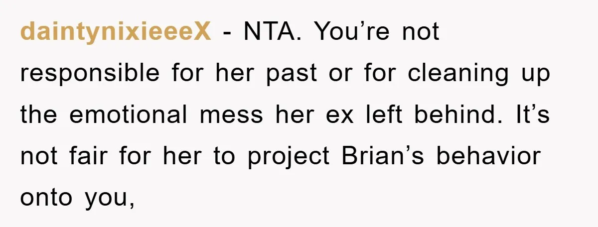 daintynixieeeX − NTA. You’re not responsible for her past or for cleaning up the emotional mess her ex left behind. It’s not fair for her to project Brian’s behavior onto...