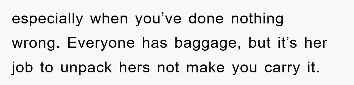 especially when you’ve done nothing wrong. Everyone has baggage, but it’s her job to unpack hers not make you carry it.