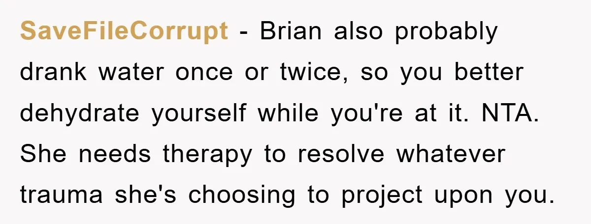 SaveFileCorrupt − Brian also probably drank water once or twice, so you better dehydrate yourself while you're at it. NTA. She needs therapy to resolve whatever trauma she's choosing to...