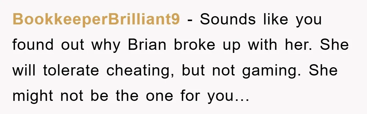 BookkeeperBrilliant9 − Sounds like you found out why Brian broke up with her. She will tolerate cheating, but not gaming. She might not be the one for you…