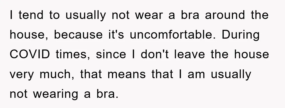 I tend to usually not wear a bra around the house, because it's uncomfortable. During COVID times, since I don't leave the house very much, that means that I am...
