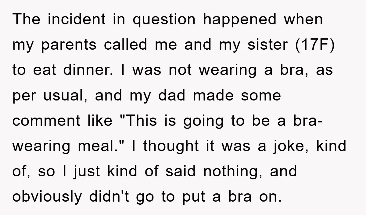 The incident in question happened when my parents called me and my sister (17F) to eat dinner. I was not wearing a bra, as per usual, and my dad made...
