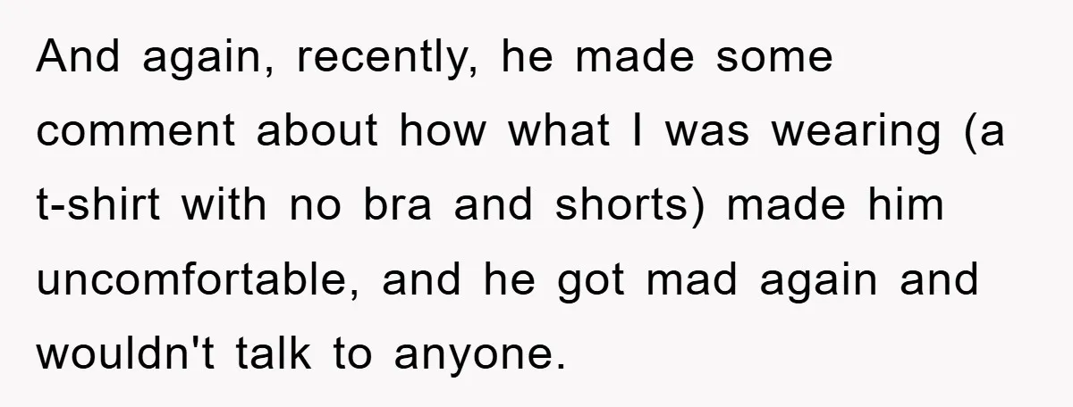 And again, recently, he made some comment about how what I was wearing (a t-shirt with no bra and shorts) made him uncomfortable, and he got mad again and wouldn't...
