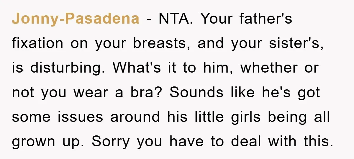Jonny-Pasadena − NTA. Your father's fixation on your breasts, and your sister's, is disturbing. What's it to him, whether or not you wear a bra? Sounds like he's got some...