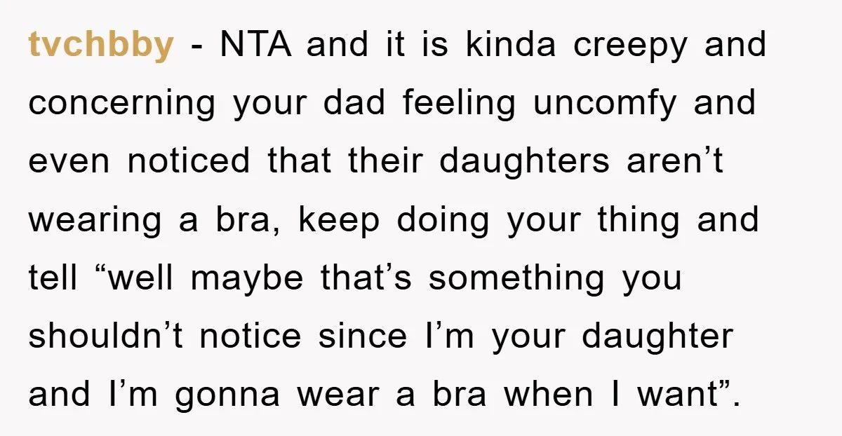 tvchbby − NTA and it is kinda creepy and concerning your dad feeling uncomfy and even noticed that their daughters aren’t wearing a bra, keep doing your thing and tell...