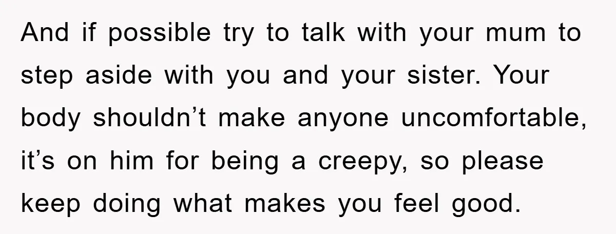 And if possible try to talk with your mum to step aside with you and your sister. Your body shouldn’t make anyone uncomfortable, it’s on him for being a creepy,...