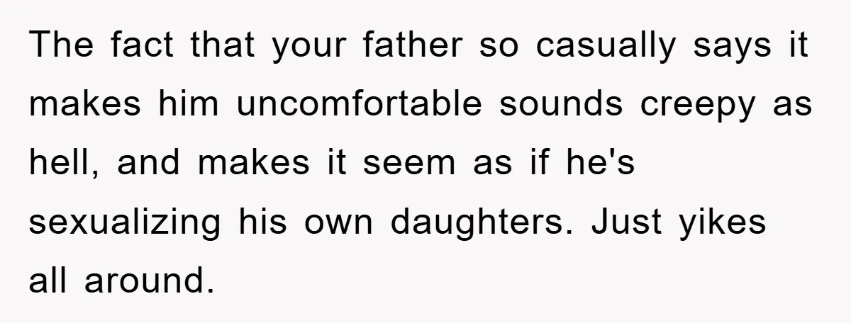 The fact that your father so casually says it makes him uncomfortable sounds creepy as hell, and makes it seem as if he's sexualizing his own daughters. Just yikes all...