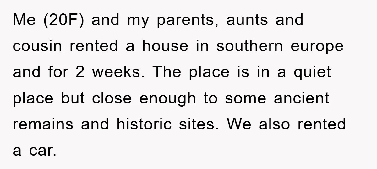 Me (20F) and my parents, aunts and cousin rented a house in southern europe and for 2 weeks. The place is in a quiet place but close enough to some...